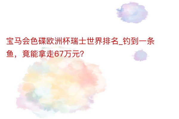 宝马会色碟欧洲杯瑞士世界排名_钓到一条鱼，竟能拿走67万元？