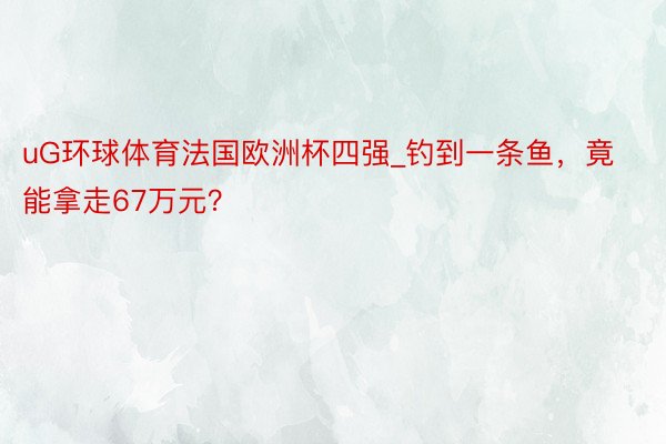 uG环球体育法国欧洲杯四强_钓到一条鱼，竟能拿走67万元？