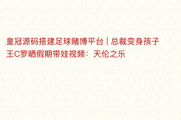 皇冠源码搭建足球赌博平台 | 总裁变身孩子王C罗晒假期带娃视频：天伦之乐