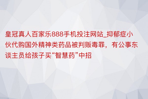 皇冠真人百家乐888手机投注网站_抑郁症小伙代购国外精神类药品被判贩毒罪，有公事东谈主员给孩子买“智慧药”中招