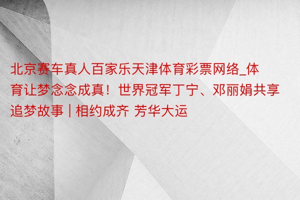 北京赛车真人百家乐天津体育彩票网络_体育让梦念念成真！世界冠军丁宁、邓丽娟共享追梦故事 | 相约成齐 芳华大运