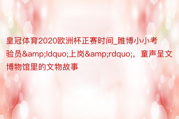 皇冠体育2020欧洲杯正赛时间_睢博小小考验员&ldquo;上岗&rdquo;，童声呈文博物馆里的文物故事