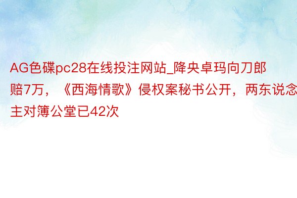 AG色碟pc28在线投注网站_降央卓玛向刀郎赔7万，《西海情歌》侵权案秘书公开，两东说念主对簿公堂已42次