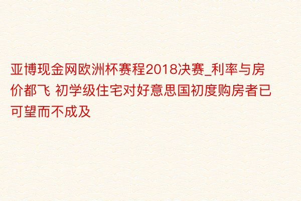 亚博现金网欧洲杯赛程2018决赛_利率与房价都飞 初学级住宅对好意思国初度购房者已可望而不成及