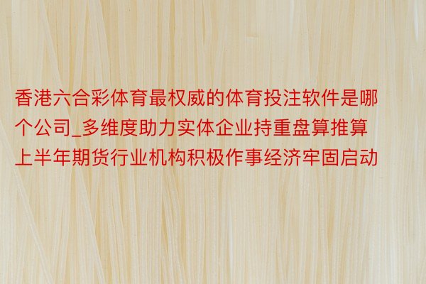 香港六合彩体育最权威的体育投注软件是哪个公司_多维度助力实体企业持重盘算推算 上半年期货行业机构积极作事经济牢固启动