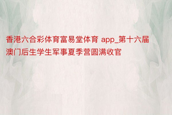 香港六合彩体育富易堂体育 app_第十六届澳门后生学生军事夏季营圆满收官