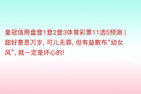 皇冠信用盘登1登2登3体育彩票11选5预测 | 甜好意思万岁, 可儿无罪, 但有益散布“幼女风”, 就一定是坏心的!