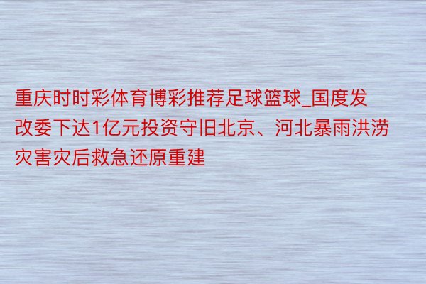 重庆时时彩体育博彩推荐足球篮球_国度发改委下达1亿元投资守旧北京、河北暴雨洪涝灾害灾后救急还原重建