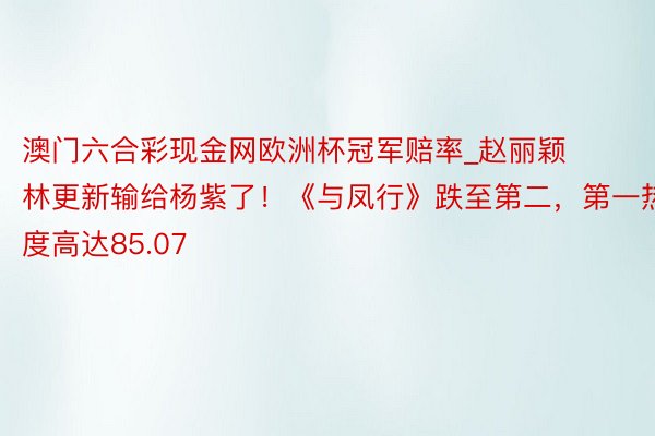 澳门六合彩现金网欧洲杯冠军赔率_赵丽颖林更新输给杨紫了！《与凤行》跌至第二，第一热度高达85.07