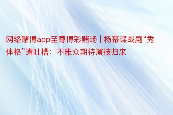 网络赌博app至尊博彩赌场 | 杨幂谍战剧“秀体格”遭吐槽：不雅众期待演技归来