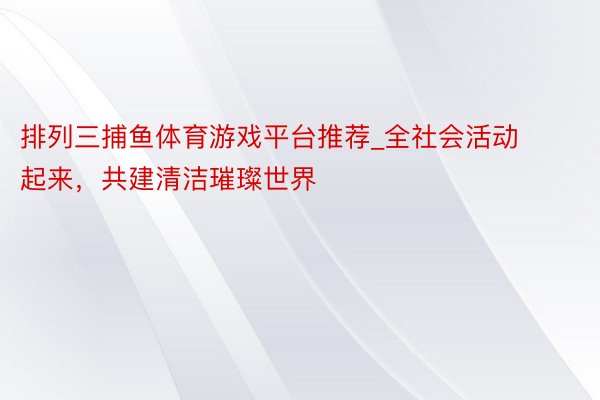 排列三捕鱼体育游戏平台推荐_全社会活动起来，共建清洁璀璨世界