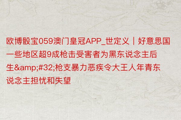 欧博骰宝059澳门皇冠APP_世定义｜好意思国一些地区超9成枪击受害者为黑东说念主后生&#32;枪支暴力恶疾令大王人年青东说念主担忧和失望