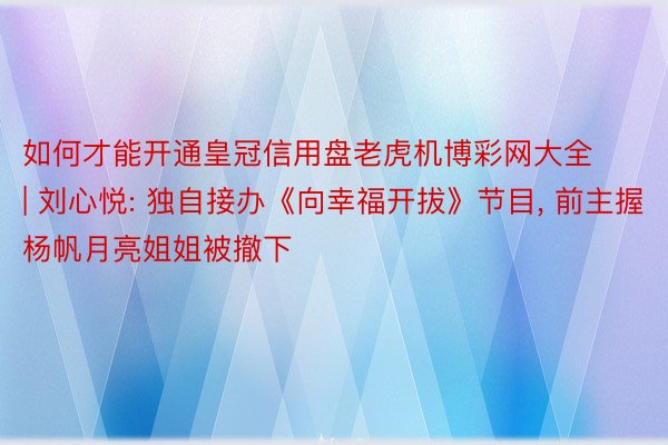 如何才能开通皇冠信用盘老虎机博彩网大全 | 刘心悦: 独自接办《向幸福开拔》节目, 前主握杨帆月亮姐姐被撤下