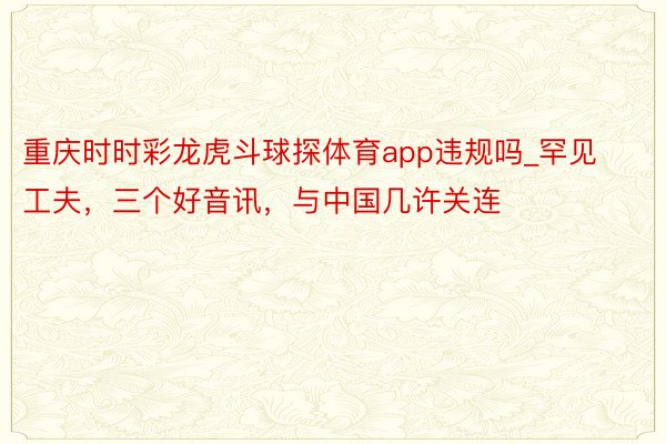 重庆时时彩龙虎斗球探体育app违规吗_罕见工夫，三个好音讯，与中国几许关连