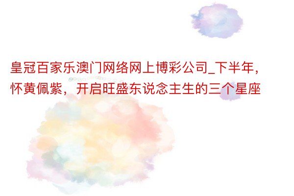 皇冠百家乐澳门网络网上博彩公司_下半年，怀黄佩紫，开启旺盛东说念主生的三个星座