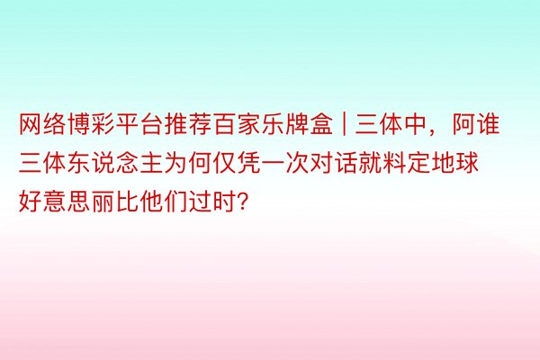 网络博彩平台推荐百家乐牌盒 | 三体中，阿谁三体东说念主为何仅凭一次对话就料定地球好意思丽比他们过时？