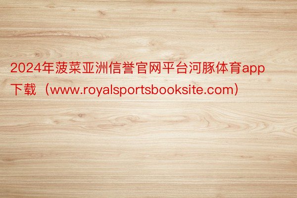 2024年菠菜亚洲信誉官网平台河豚体育app下载（www.royalsportsbooksite.com）