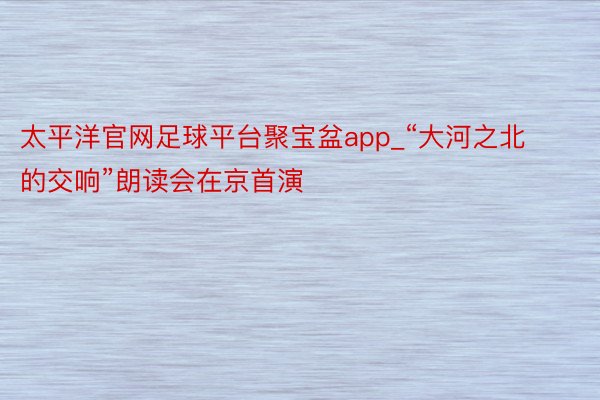 太平洋官网足球平台聚宝盆app_“大河之北的交响”朗读会在京首演