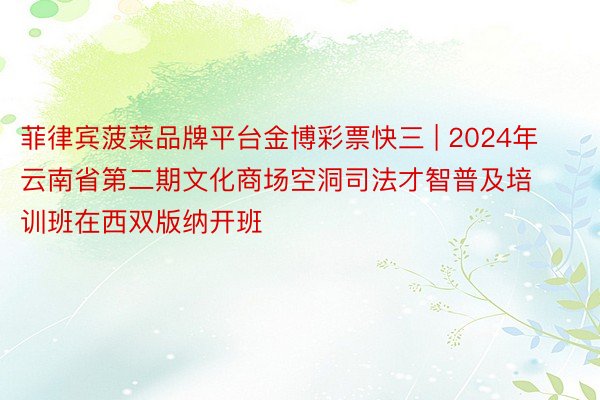 菲律宾菠菜品牌平台金博彩票快三 | 2024年云南省第二期文化商场空洞司法才智普及培训班在西双版纳开班