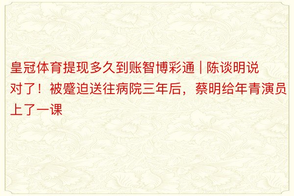 皇冠体育提现多久到账智博彩通 | 陈谈明说对了！被蹙迫送往病院三年后，蔡明给年青演员上了一课