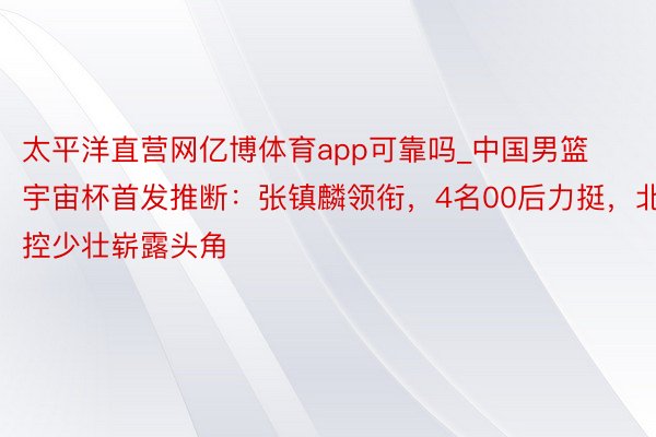 太平洋直营网亿博体育app可靠吗_中国男篮宇宙杯首发推断：张镇麟领衔，4名00后力挺，北控少壮崭露头角