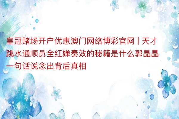 皇冠赌场开户优惠澳门网络博彩官网 | 天才跳水通顺员全红婵奏效的秘籍是什么郭晶晶一句话说念出背后真相