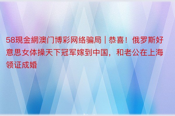 58現金網澳门博彩网络骗局 | 恭喜！俄罗斯好意思女体操天下冠军嫁到中国，和老公在上海领证成婚