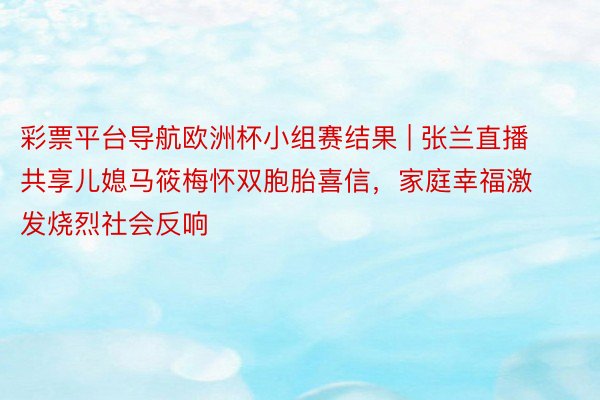 彩票平台导航欧洲杯小组赛结果 | 张兰直播共享儿媳马筱梅怀双胞胎喜信，家庭幸福激发烧烈社会反响