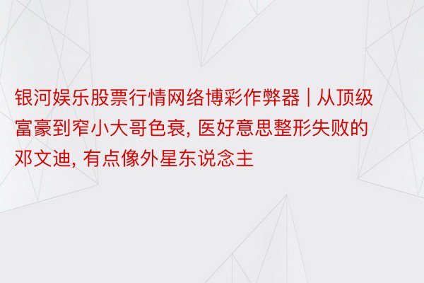 银河娱乐股票行情网络博彩作弊器 | 从顶级富豪到窄小大哥色衰, 医好意思整形失败的邓文迪, 有点像外星东说念主