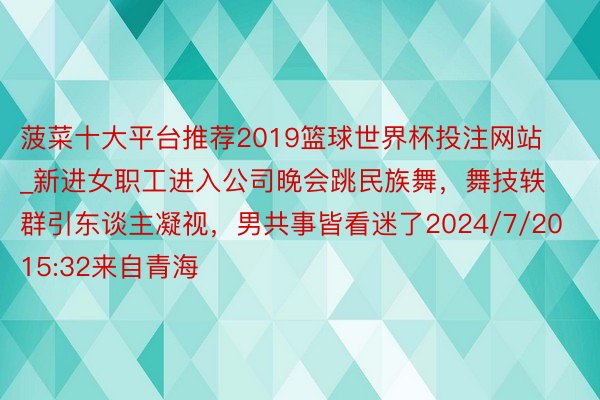 菠菜十大平台推荐2019篮球世界杯投注网站_新进女职工进入公司晚会跳民族舞，舞技轶群引东谈主凝视，男共事皆看迷了2024/7/20 15:32来自青海