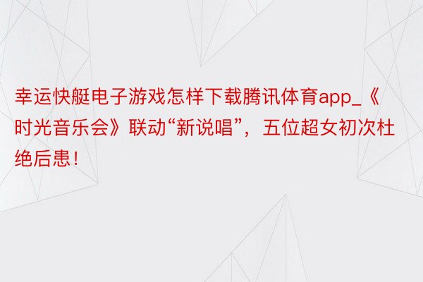 幸运快艇电子游戏怎样下载腾讯体育app_《时光音乐会》联动“新说唱”，五位超女初次杜绝后患！