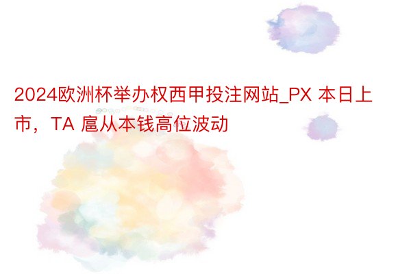 2024欧洲杯举办权西甲投注网站_PX 本日上市，TA 扈从本钱高位波动