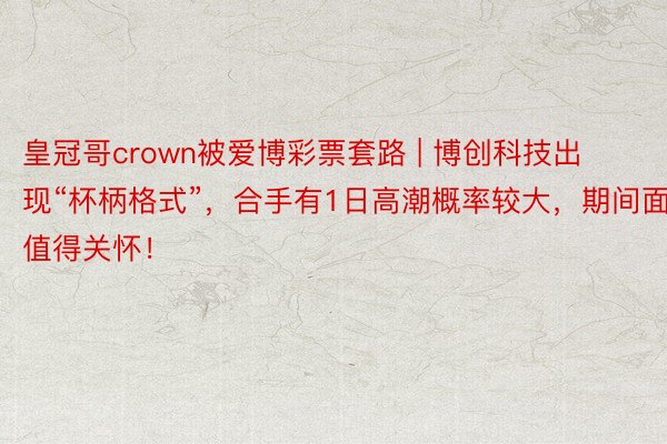 皇冠哥crown被爱博彩票套路 | 博创科技出现“杯柄格式”，合手有1日高潮概率较大，期间面值得关怀！