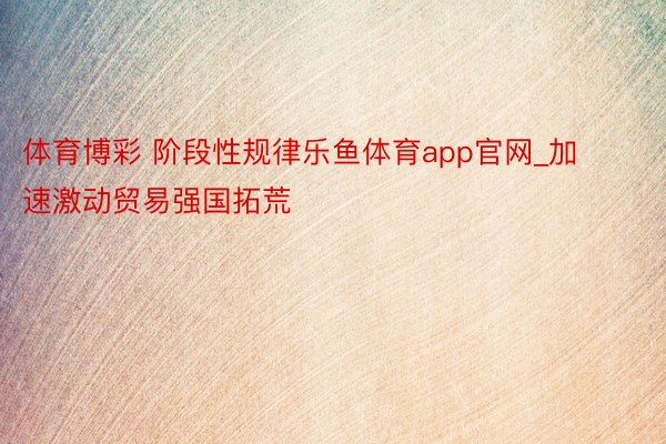 体育博彩 阶段性规律乐鱼体育app官网_加速激动贸易强国拓荒