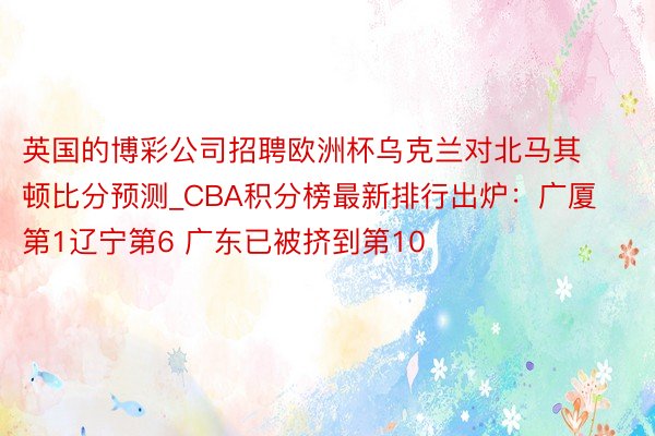 英国的博彩公司招聘欧洲杯乌克兰对北马其顿比分预测_CBA积分榜最新排行出炉：广厦第1辽宁第6 广东已被挤到第10