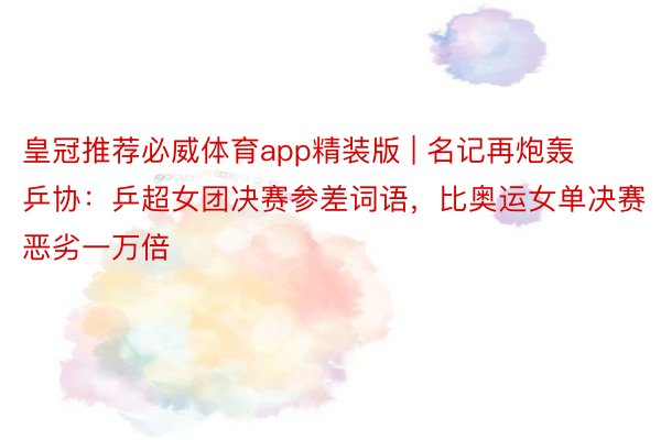 皇冠推荐必威体育app精装版 | 名记再炮轰乒协：乒超女团决赛参差词语，比奥运女单决赛恶劣一万倍