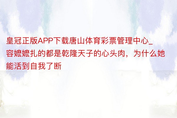 皇冠正版APP下载唐山体育彩票管理中心_容嬷嬷扎的都是乾隆天子的心头肉，为什么她能活到自我了断