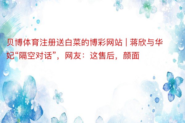 贝博体育注册送白菜的博彩网站 | 蒋欣与华妃“隔空对话”,网友:这售后,颜面