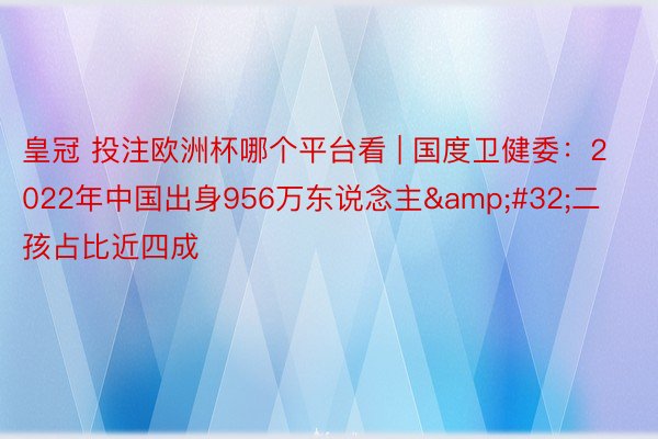 皇冠 投注欧洲杯哪个平台看 | 国度卫健委:2022年中国出身956万东说念主 二孩占比近四成